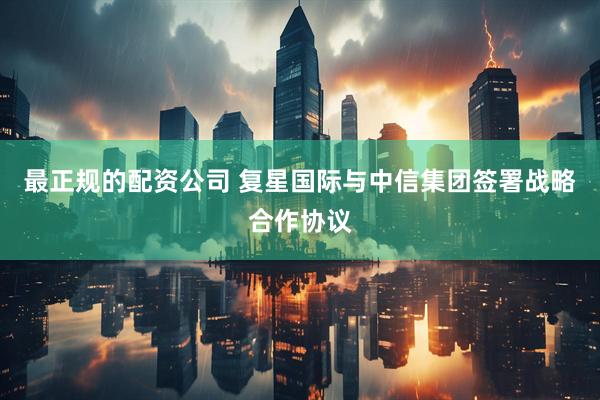 最正规的配资公司 复星国际与中信集团签署战略合作协议