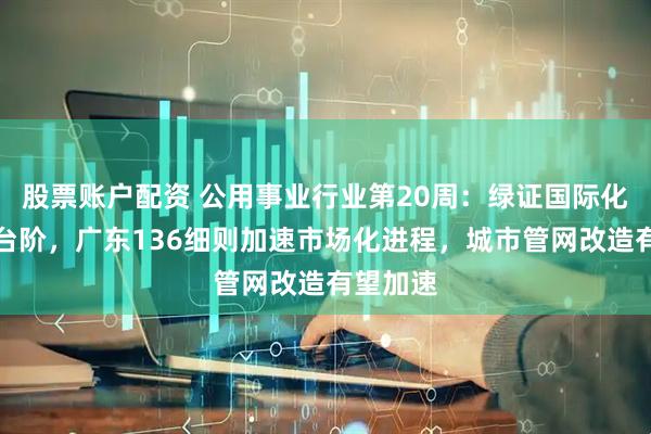 股票账户配资 公用事业行业第20周：绿证国际化迈上新台阶，广东136细则加速市场化进程，城市管网改造有望加速