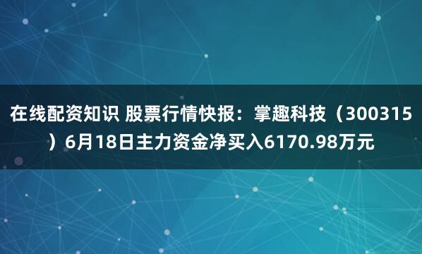 在线配资知识 股票行情快报：掌趣科技（300315）6月18日主力资金净买入6170.98万元