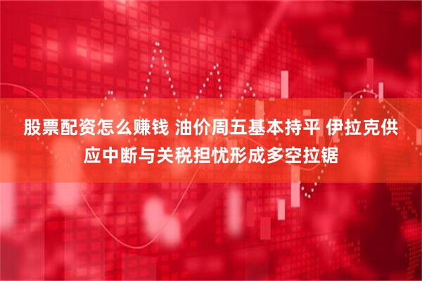 股票配资怎么赚钱 油价周五基本持平 伊拉克供应中断与关税担忧形成多空拉锯