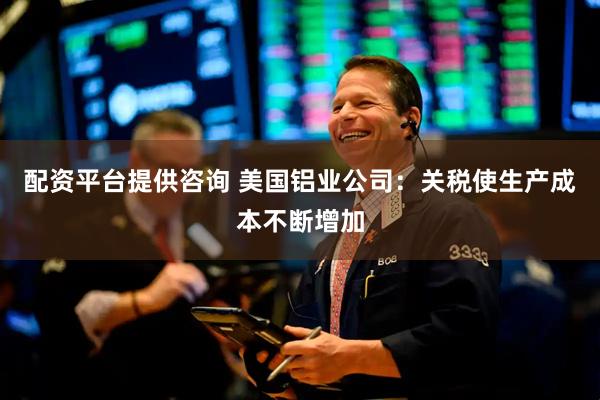 配资平台提供咨询 美国铝业公司：关税使生产成本不断增加