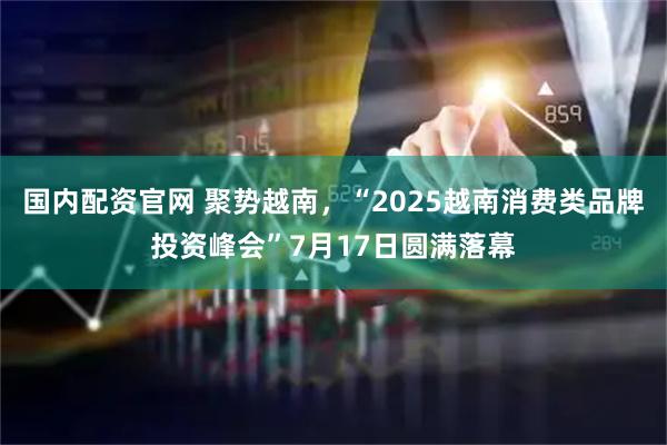 国内配资官网 聚势越南，“2025越南消费类品牌投资峰会”7月17日圆满落幕