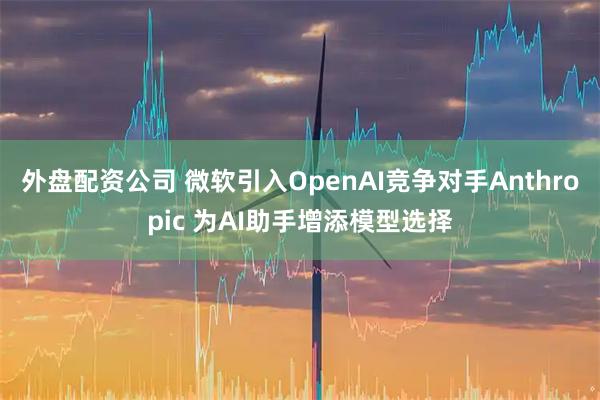 外盘配资公司 微软引入OpenAI竞争对手Anthropic 为AI助手增添模型选择