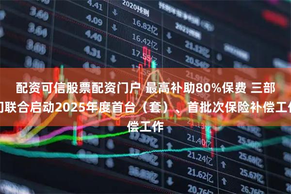 配资可信股票配资门户 最高补助80%保费 三部门联合启动2025年度首台（套）、首批次保险补偿工作