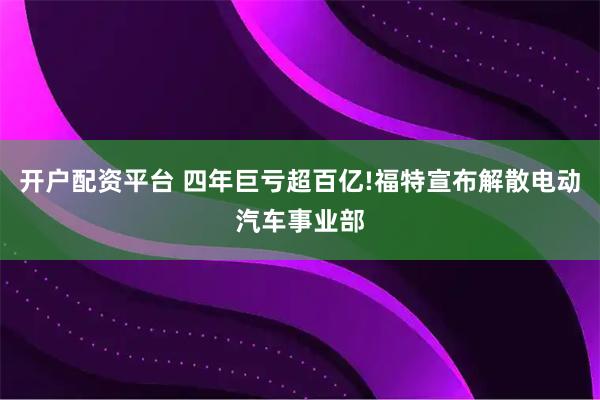 开户配资平台 四年巨亏超百亿!福特宣布解散电动汽车事业部
